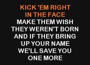 KICK 'EM RIGHT
IN THE FACE
MAKETHEM WISH
THEYWEREN'T BORN
AND IFTHEY BRING
UPYOUR NAME
WE'LL SAVE YOU
ONEMORE