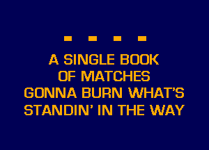 A SINGLE BOOK
OF MATCHES
GONNA BURN WHAT'S

STANDIN' IN THE WAY