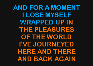 AND FOR A MOMENT
l LOSE MYSELF
WRAPPED UP IN
THE PLEASURES
OF THEWORLD
I'VEJOURNEYED

HERE AND THERE
AND BACK AGAIN I