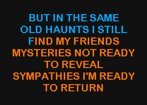 BUT IN THESAME
OLD HAUNTS I STILL
FIND MY FRIENDS
MYSTERIES NOT READY
TO REVEAL
SYMPATHIES I'M READY
TO RETURN