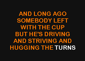 AND LONG AGO
SOMEBODY LEFT
WITH THECUP
BUT HE'S DRIVING
AND STRIVING AND
HUGGING THETURNS