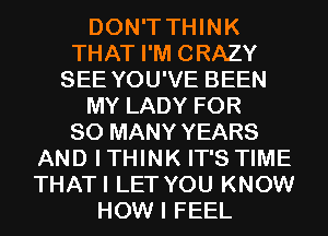 DON'T THINK
THAT I'M CRAZY
SEE YOU'VE BEEN
MY LADY FOR
SO MANY YEARS
AND ITHINK IT'S TIME
THATI LET YOU KNOW
HOW I FEEL