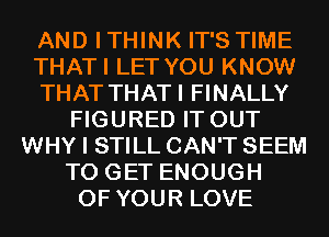 AND ITHINK IT'S TIME
THATI LET YOU KNOW
THAT THATI FINALLY
FIGURED IT OUT
WHY I STILL CAN'T SEEM
TO GET ENOUGH
OF YOUR LOVE