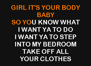 GIRL IT'S YOUR BODY
BABY
SO YOU KNOW WHAT
I WANT YA TO DO
I WANT YA T0 STEP
INTO MY BED ROOM
TAKE OFF ALL
YOU R C LOTH ES