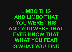 LIMBO THIS
AND LIMBO THAT
YOU WERETHIS
AND YOU WERE THAT
EVER KNOW THAT
WHAT YOU FEAR

IS WHAT YOU FIND l