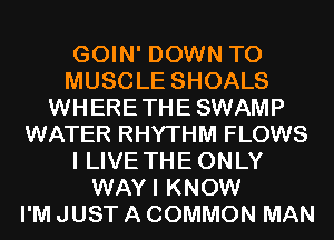 GOIN' DOWN TO
MUSCLE SHOALS
WHERETHESWAMP
WATER RHYTHM FLOWS
I LIVE THE ONLY
WAYI KNOW
I'M JUST A COMMON MAN