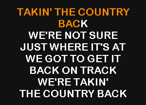 TAKIN'THECOUNTRY
BACK
WE'RE NOT SURE
JUSTWHERE IT'S AT
WE GOT TO GET IT
BACK ON TRACK
WE'RETAKIN'
THECOUNTRY BACK
