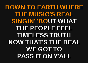 DOWN TO EARTH WHERE
THEMUSIC'S REAL
SINGIN' 'BOUTWHAT
THE PEOPLE FEEL
TIMELESS TRUTH
NOW THAT'S THE DEAL
WE GOT TO
PASS IT ON Y'ALL