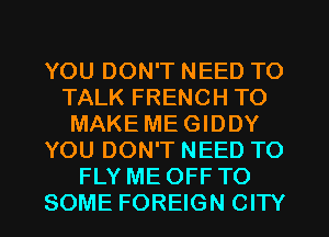 YOU DON'T NEED TO
TALK FRENCH TO
MAKE ME GIDDY
YOU DON'T NEED TO
FLY ME OFF TO
SOME FOREIGN CITY
