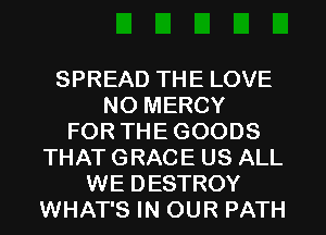 SPREAD THE LOVE
NO MERCY
FOR THE GOODS
THAT GRACE US ALL
WE DESTROY
WHAT'S IN OUR PATH