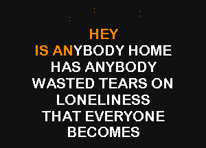 HEY
IS ANYBODY HOME
HAS ANYBODY
WASTED TEARS ON
LONELINESS

THAT EVERYONE
BECOMES l