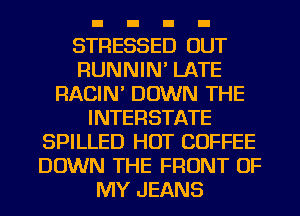 STRESSED OUT
RUNNIM LATE
RACIN' DOWN THE
INTERSTATE
SPILLED HOT COFFEE
DOWN THE FRONT OF
MY JEANS