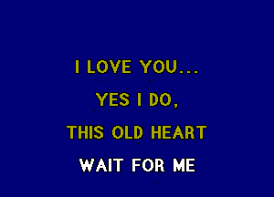 I LOVE YOU...

YES I DO.
THIS OLD HEART
WAIT FOR ME