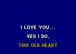 I LOVE YOU...
YES I DO.
THIS OLD HEART