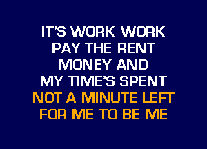 ITS WORK WORK
PAY THE RENT
MONEY AND
MY TIME'S SPENT
NOT A MINUTE LEFT
FOR ME TO BE ME

g