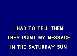I HAD TO TELL THEM
THEY PRINT MY MESSAGE
IN THE SATURDAY SUN