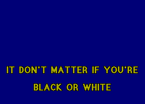 IT DON'T MATTER IF YOU'RE
BLACK 0R WHITE