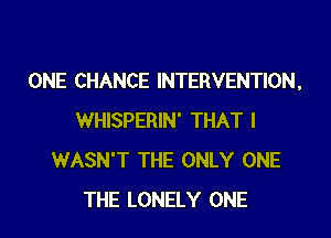 ONE CHANCE INTERVENTION,
WHISPERIN' THAT I
WASN'T THE ONLY ONE
THE LONELY ONE