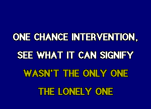 ONE CHANCE INTERVENTION,
SEE WHAT IT CAN SIGNIFY
WASN'T THE ONLY ONE
THE LONELY ONE