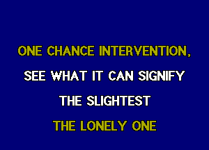 ONE CHANCE INTERVENTION,
SEE WHAT IT CAN SIGNIFY
THE SLIGHTEST
THE LONELY ONE