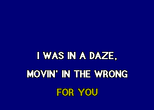 I WAS IN A DAZE,
MOVIN' IN THE WRONG
FOR YOU