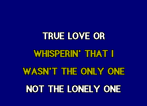 TRUE LOVE 0R

WHISPERIN' THAT I
WASN'T THE ONLY ONE
NOT THE LONELY ONE