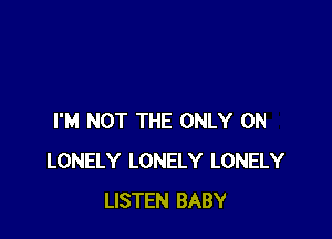 I'M NOT THE ONLY ON
LONELY LONELY LONELY
LISTEN BABY