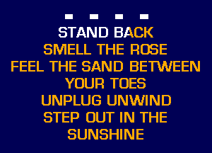 STAND BACK
SMELL THE ROSE
FEEL THE SAND BETWEEN
YOUR TOES
UNPLUG UNWIND
STEP OUT IN THE
SUNSHINE