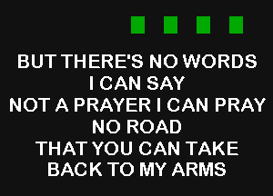 BUT THERE'S N0 WORDS
I CAN SAY

NOT A PRAYER I CAN PRAY
N0 ROAD

THAT YOU CAN TAKE
BACK TO MY ARMS