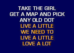 TAKE THE GIRL
GET A MAP AND PICK
ANY OLD DOT
LIVE A LI'ITLE
WE NEED TO
LIVE A LITTLE
LOVE A LOT