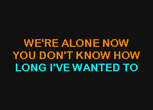 WE'RE ALONE NOW

YOU DON'T KNOW HOW
LONG I'VE WANTED TO