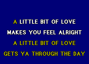 A LITTLE BIT OF LOVE
MAKES YOU FEEL ALRIGHT
A LITTLE BIT OF LOVE
GETS YA THROUGH THE DAY