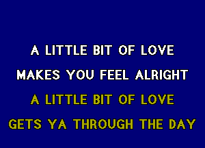 A LITTLE BIT OF LOVE
MAKES YOU FEEL ALRIGHT
A LITTLE BIT OF LOVE
GETS YA THROUGH THE DAY