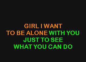 GIRL I WANT

TO BE ALONE WITH YOU
JUST TO SEE
WHAT YOU CAN DO