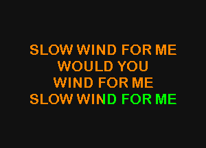 SLOW WIND FOR ME
WOULD YOU

WIND FOR ME
SLOW WIND FOR ME