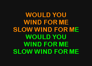 WOULD YOU
WIND FOR ME
SLOW WIND FOR ME

WOULD YOU
WIND FOR ME
SLOW WIND FOR ME