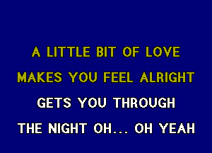 A LITTLE BIT OF LOVE
MAKES YOU FEEL ALRIGHT
GETS YOU THROUGH
THE NIGHT 0H... OH YEAH