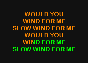 WOULD YOU
WIND FOR ME
SLOW WIND FOR ME

WOULD YOU
WIND FOR ME
SLOW WIND FOR ME