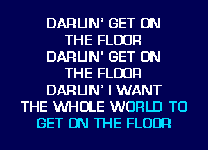 DARLIN' GET ON
THE FLOOR
DARLIN' GET ON
THE FLOOR
DARLIN' I WANT
THE WHOLE WORLD TO
GET ON THE FLOOR