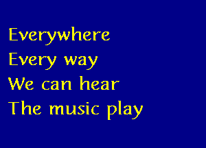 Everywhere
Every way

We can hear
The music play