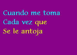 Cuando me toma
Cada vez que

Se 16 antoja