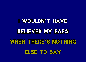 I WOULDN'T HAVE

BELIEVED MY EARS
WHEN THERE'S NOTHING
ELSE TO SAY