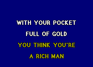 WITH YOUR POCKET

FULL OF GOLD
YOU THINK YOU'RE
A RICH MAN