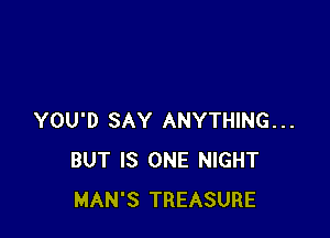 YOU'D SAY ANYTHING...
BUT IS ONE NIGHT
MAN'S TREASURE