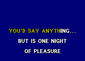 YOU'D SAY ANYTHING...
BUT IS ONE NIGHT
OF PLEASURE