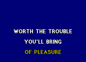 WORTH THE TROUBLE
YOU'LL BRING
0F PLEASURE