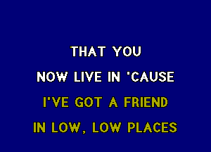 THAT YOU

NOW LIVE IN 'CAUSE
I'VE GOT A FRIEND
IN LOW, LOW PLACES