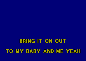 BRING IT ON OUT
TO MY BABY AND ME YEAH