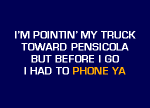 I'M POINTIN' MY TRUCK
TOWARD PENSICOLA
BUT BEFORE I GO
I HAD TO PHONE YA