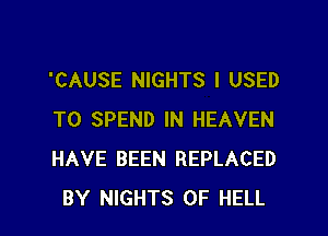 'CAUSE NIGHTS I USED
TO SPEND IN HEAVEN
HAVE BEEN REPLACED
BY NIGHTS 0F HELL